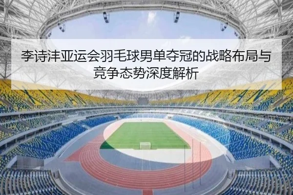 李诗沣亚运会羽毛球男单夺冠的战略布局与竞争态势深度解析